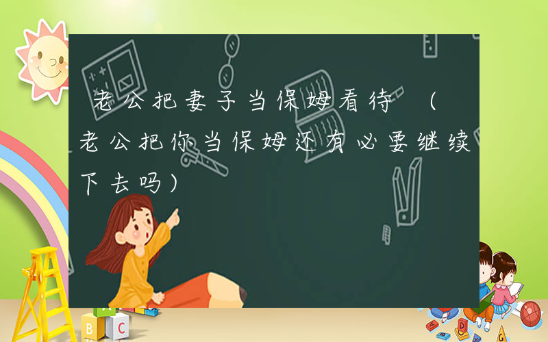 老公把妻子当保姆看待 (老公把你当保姆还有必要继续下去吗)